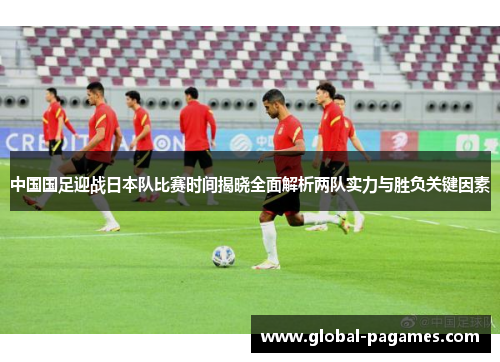 中国国足迎战日本队比赛时间揭晓全面解析两队实力与胜负关键因素 中国国足迎战日本队比赛时间揭晓全面解析两队实力与胜负关键因素