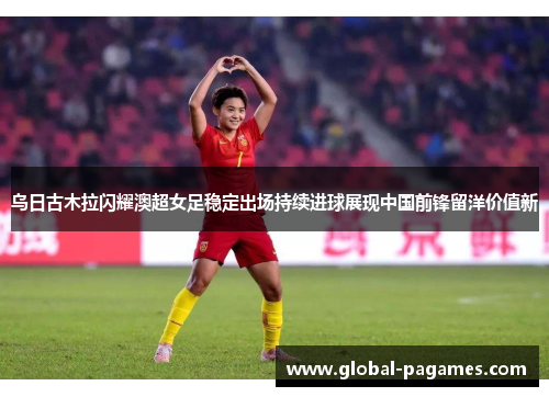 乌日古木拉闪耀澳超女足稳定出场持续进球展现中国前锋留洋价值新