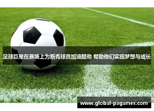 足球巨星在赛场上为新秀球员加油鼓劲 帮助他们实现梦想与成长 足球巨星在赛场上为新秀球员加油鼓劲 帮助他们实现梦想与成长