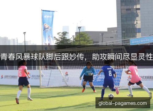 青春风暴球队脚后跟妙传,助攻瞬间尽显灵性 青春风暴球队脚后跟妙传,助攻瞬间尽显灵性