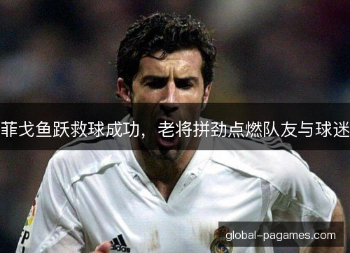 菲戈鱼跃救球成功，老将拼劲点燃队友与球迷